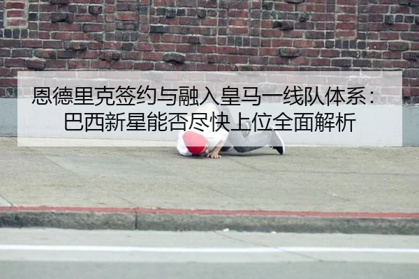 恩德里克签约与融入皇马一线队体系：巴西新星能否尽快上位全面解析