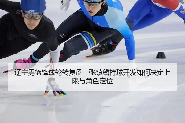 辽宁男篮锋线轮转复盘：张镇麟持球开发如何决定上限与角色定位