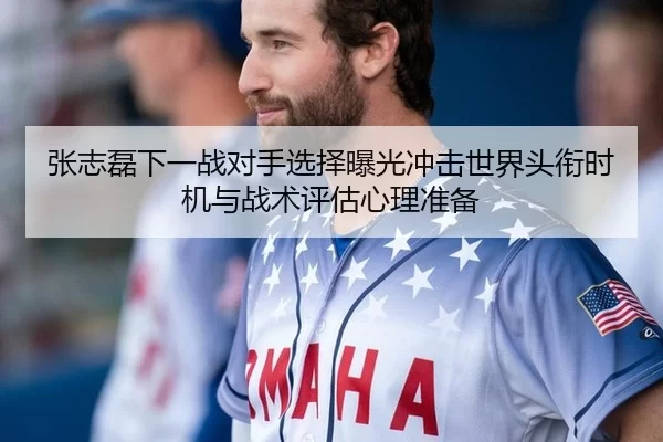 张志磊下一战对手选择曝光冲击世界头衔时机与战术评估心理准备