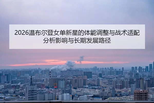 2026温布尔登女单新星的体能调整与战术适配分析影响与长期发展路径
